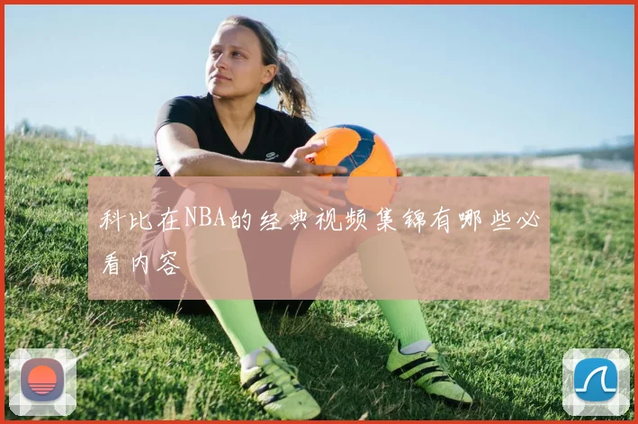 科比在NBA的经典视频集锦有哪些必看内容