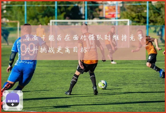 马洛卡能否在面对强队时维持竞争力并挑战更高目标