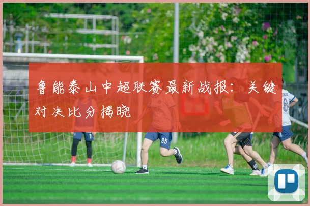 鲁能泰山中超联赛最新战报：关键对决比分揭晓
